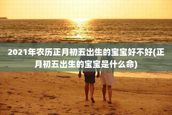 2021年农历正月初五出生的宝宝好不好(正月初五出生的宝宝是什么命)