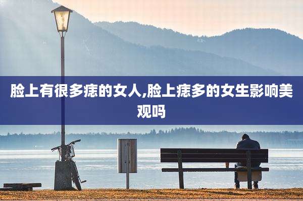 脸上有很多痣的女人,脸上痣多的女生影响美观吗