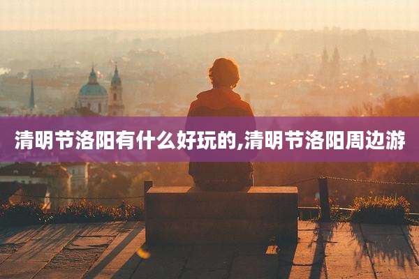 清明节洛阳有什么好玩的,清明节洛阳周边游