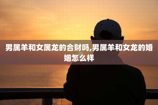 男属羊和女属龙的合财吗,男属羊和女龙的婚姻怎么样