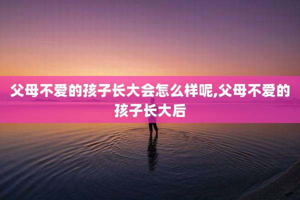 父母不爱的孩子长大会怎么样呢,父母不爱的孩子长大后