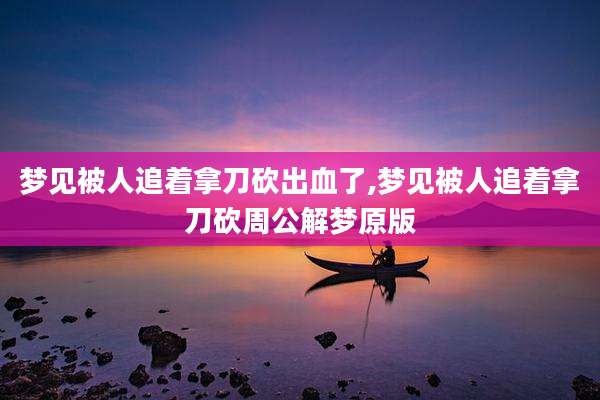 梦见被人追着拿刀砍出血了,梦见被人追着拿刀砍周公解梦原版
