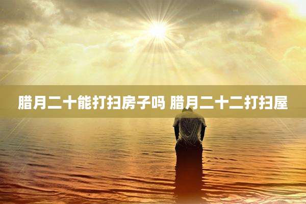 腊月二十能打扫房子吗 腊月二十二打扫屋
