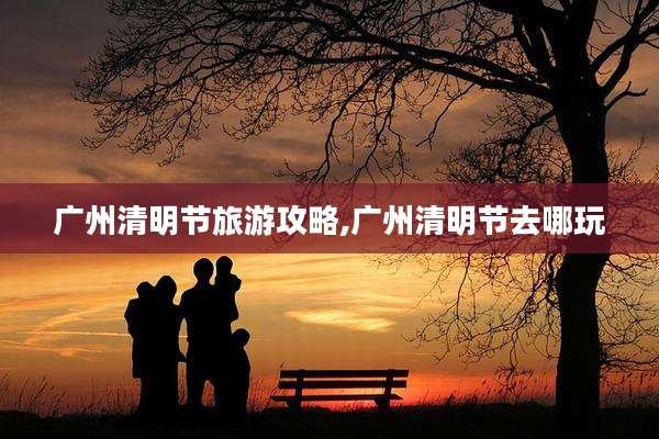 广州清明节旅游攻略,广州清明节去哪玩