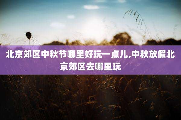 北京郊区中秋节哪里好玩一点儿,中秋放假北京郊区去哪里玩