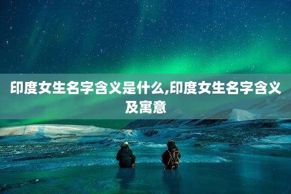 印度女生名字含义是什么,印度女生名字含义及寓意
