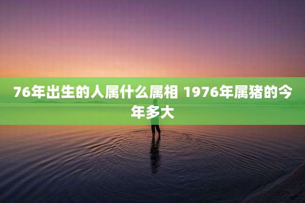 76年出生的人属什么属相 1976年属猪的今年多大