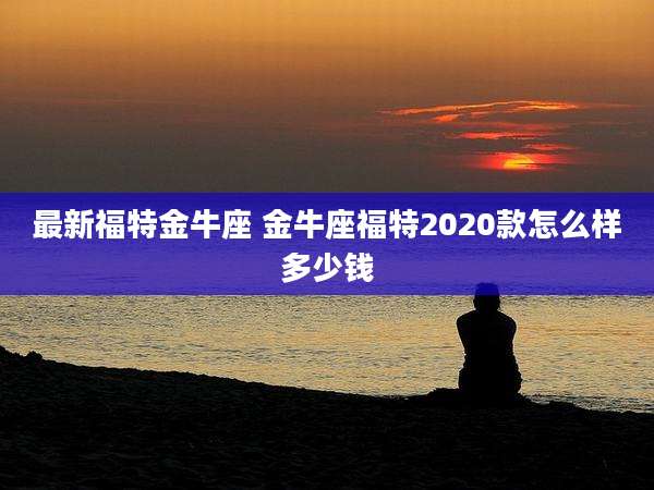 最新福特金牛座 金牛座福特2020款怎么样多少钱