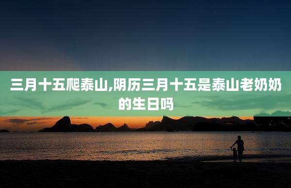 三月十五爬泰山,阴历三月十五是泰山老奶奶的生日吗
