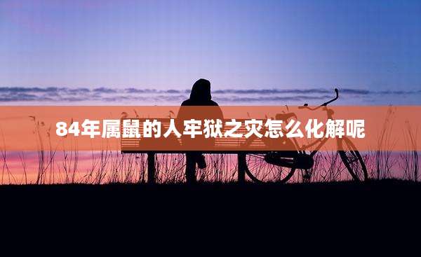 84年属鼠的人牢狱之灾怎么化解呢