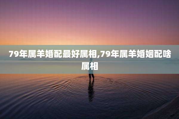 79年属羊婚配最好属相,79年属羊婚姻配啥属相