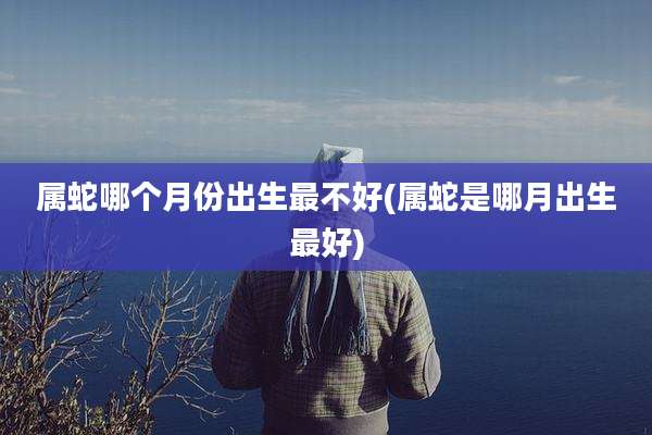 属蛇哪个月份出生最不好(属蛇是哪月出生最好)