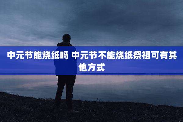 中元节能烧纸吗 中元节不能烧纸祭祖可有其他方式