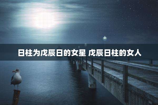日柱为戊辰日的女星 戊辰日柱的女人