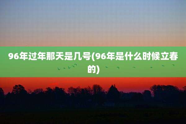 96年过年那天是几号(96年是什么时候立春的)