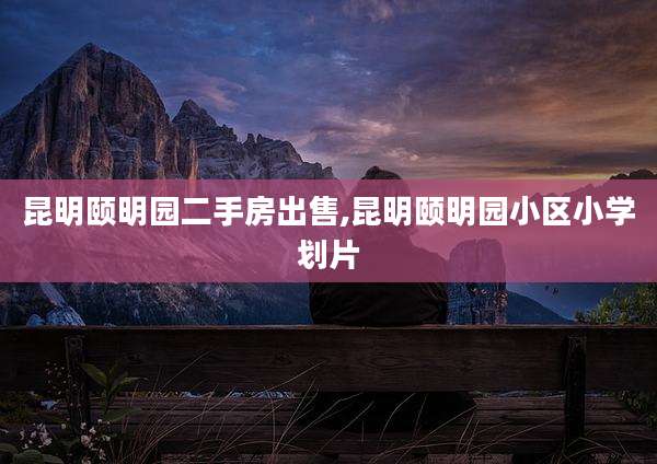 昆明颐明园二手房出售,昆明颐明园小区小学划片