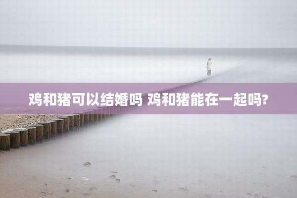 鸡和猪可以结婚吗 鸡和猪能在一起吗?