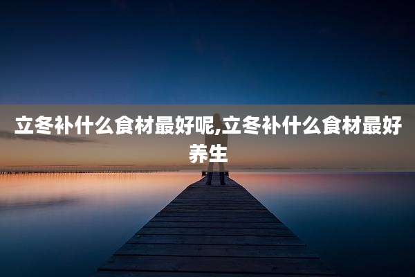 立冬补什么食材最好呢,立冬补什么食材最好养生