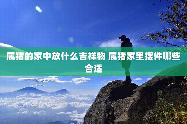 属猪的家中放什么吉祥物 属猪家里摆件哪些合适