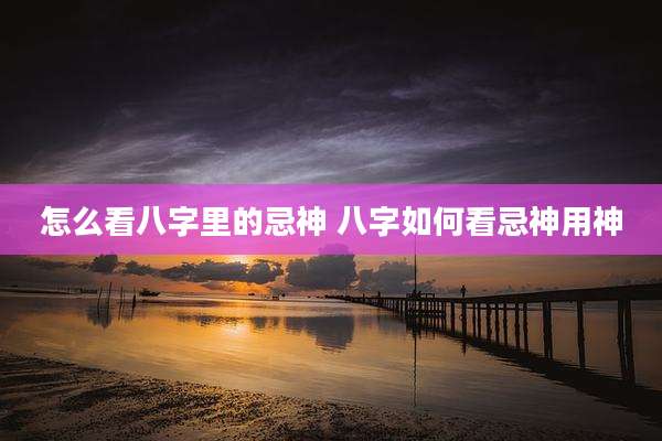 怎么看八字里的忌神 八字如何看忌神用神