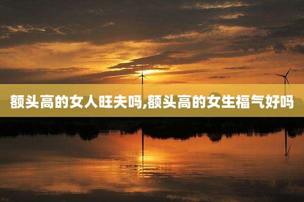 额头高的女人旺夫吗,额头高的女生福气好吗