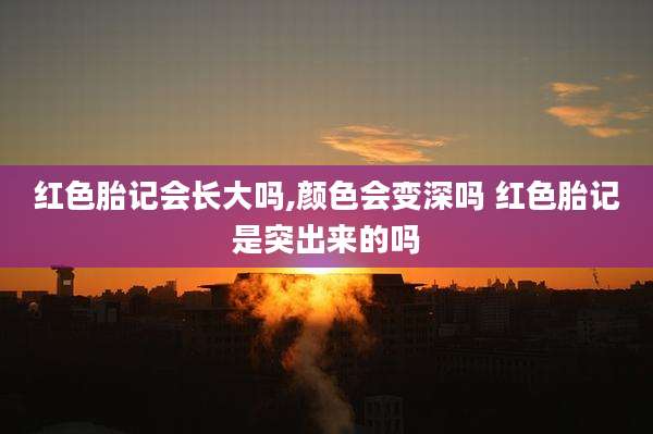 红色胎记会长大吗,颜色会变深吗 红色胎记是突出来的吗