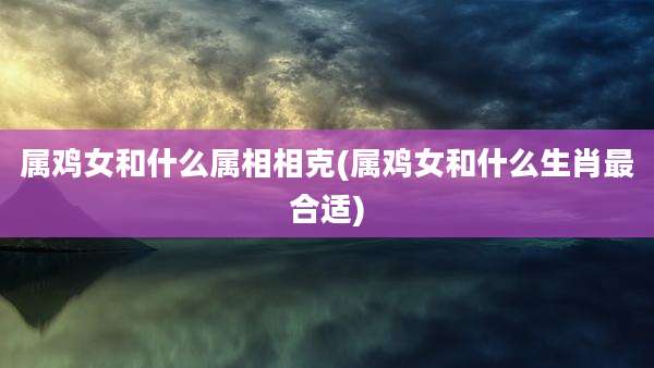 属鸡女和什么属相相克(属鸡女和什么生肖最合适)