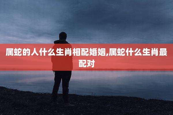 属蛇的人什么生肖相配婚姻,属蛇什么生肖最配对