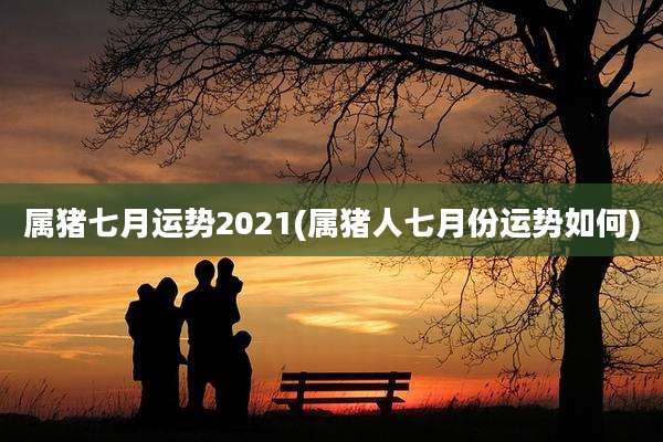属猪七月运势2021(属猪人七月份运势如何)