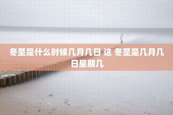 冬至是什么时候几月几日 这 冬至是几月几日星期几