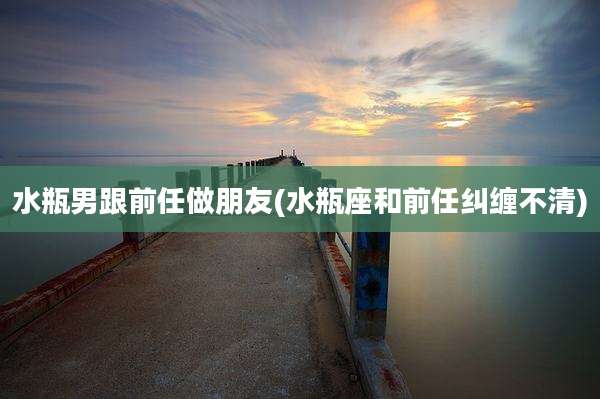 水瓶男跟前任做朋友(水瓶座和前任纠缠不清)