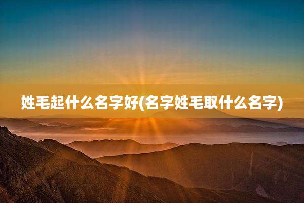 姓毛起什么名字好(名字姓毛取什么名字)