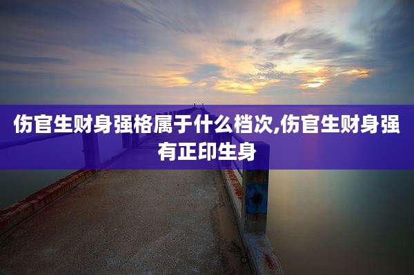 伤官生财身强格属于什么档次,伤官生财身强有正印生身