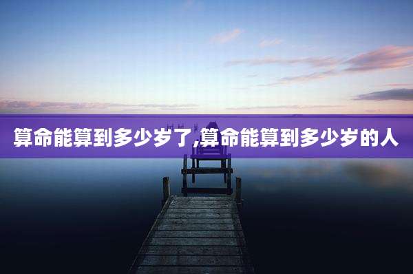 算命能算到多少岁了,算命能算到多少岁的人