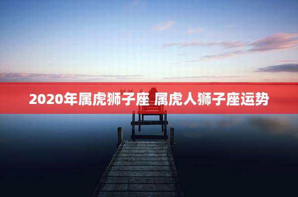 2020年属虎狮子座 属虎人狮子座运势
