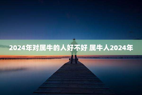 2024年对属牛的人好不好 属牛人2024年