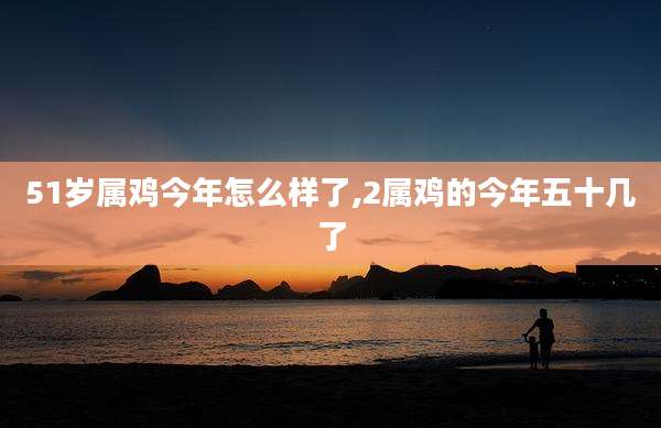 51岁属鸡今年怎么样了,2属鸡的今年五十几了