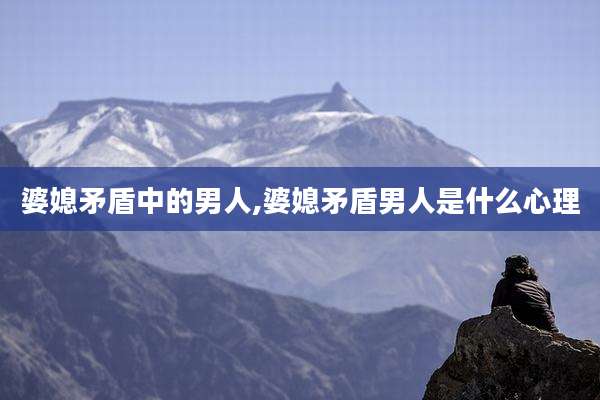 婆媳矛盾中的男人,婆媳矛盾男人是什么心理