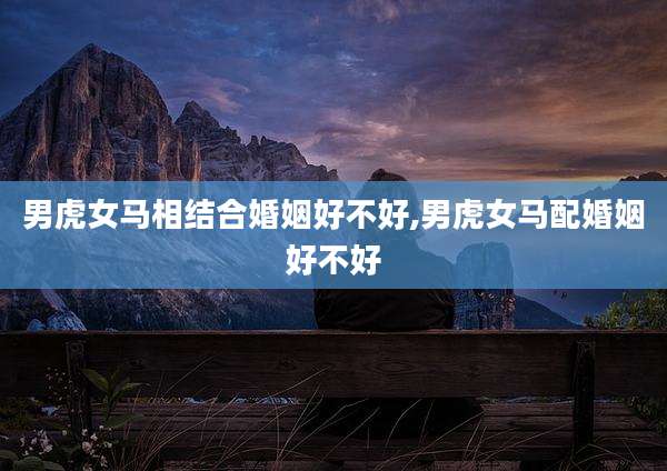 男虎女马相结合婚姻好不好,男虎女马配婚姻好不好