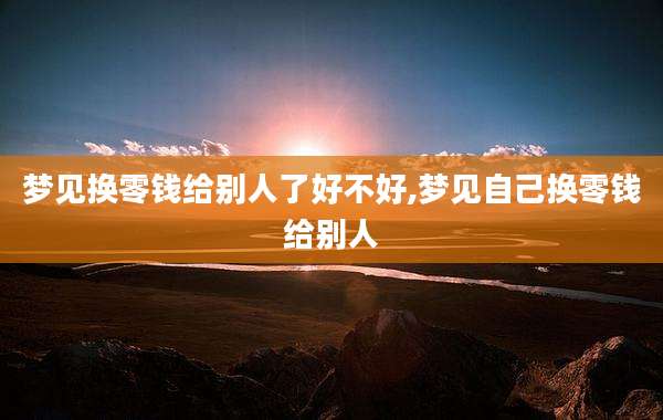 梦见换零钱给别人了好不好,梦见自己换零钱给别人