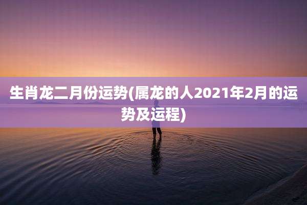 生肖龙二月份运势(属龙的人2021年2月的运势及运程)