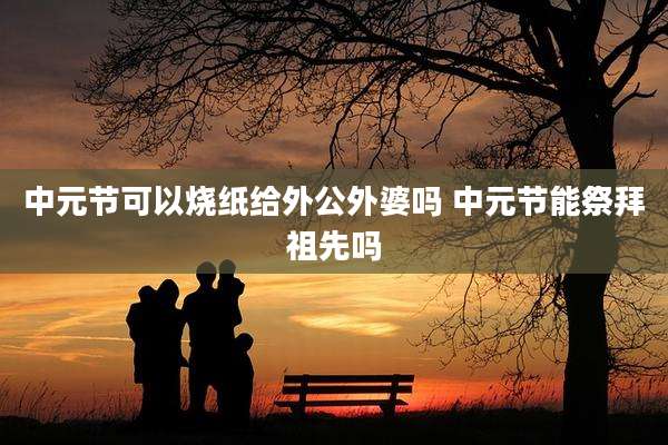 中元节可以烧纸给外公外婆吗 中元节能祭拜祖先吗