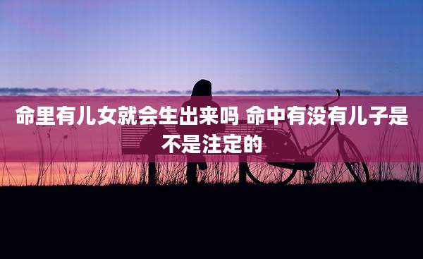 命里有儿女就会生出来吗 命中有没有儿子是不是注定的