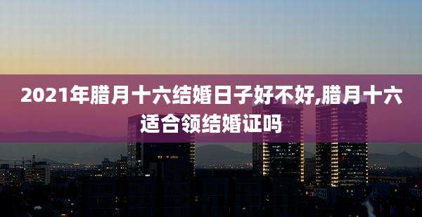 2021年腊月十六结婚日子好不好,腊月十六适合领结婚证吗