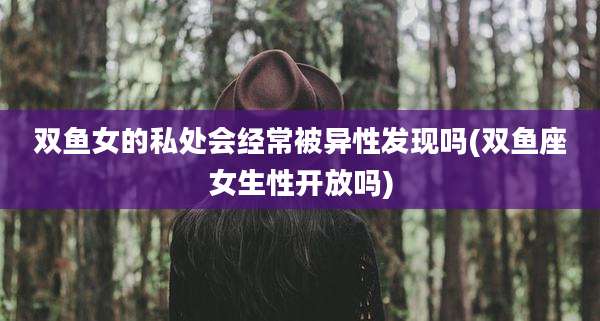 双鱼女的私处会经常被异性发现吗(双鱼座女生性开放吗)