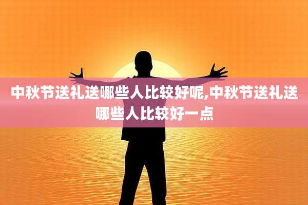 中秋节送礼送哪些人比较好呢,中秋节送礼送哪些人比较好一点