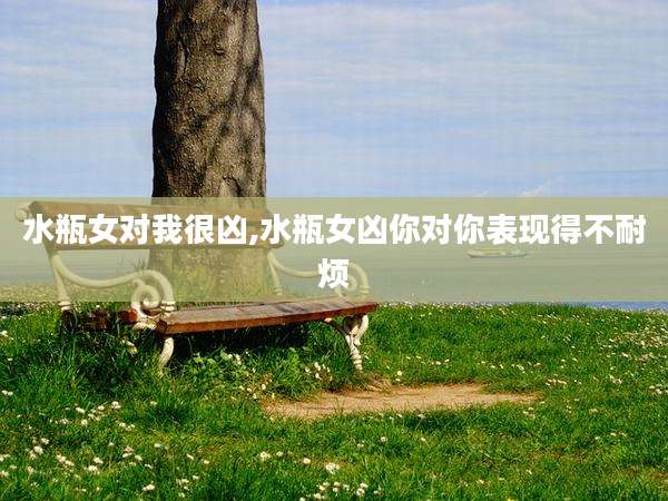 水瓶女对我很凶,水瓶女凶你对你表现得不耐烦
