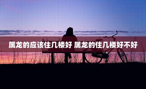 属龙的应该住几楼好 属龙的住几楼好不好