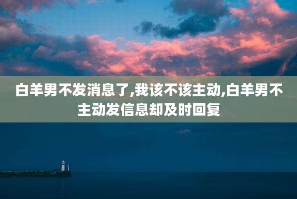 白羊男不发消息了,我该不该主动,白羊男不主动发信息却及时回复