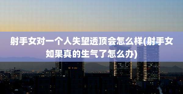 射手女对一个人失望透顶会怎么样(射手女如果真的生气了怎么办)